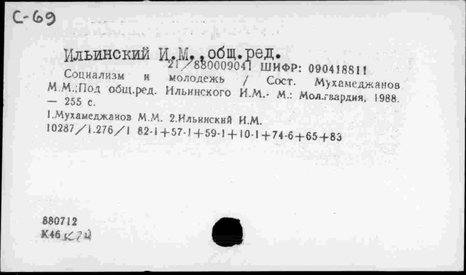 ﻿
ШИФР: 09041881 !
Сост. Мухамеджанов
- . Мол.гвардия, 1988.
Социализм и молодежь / с<л.т М..М.;Под общ.ред. Ильинского ИМ- и-- 255 с.	’	"
1 Мухамеджанов М.М. 2.Ильинский ИМ 10287/!.276/1 82-! +57-1 +59-1 + 10-1 + 74-6+65+83
880712 К46 /7^